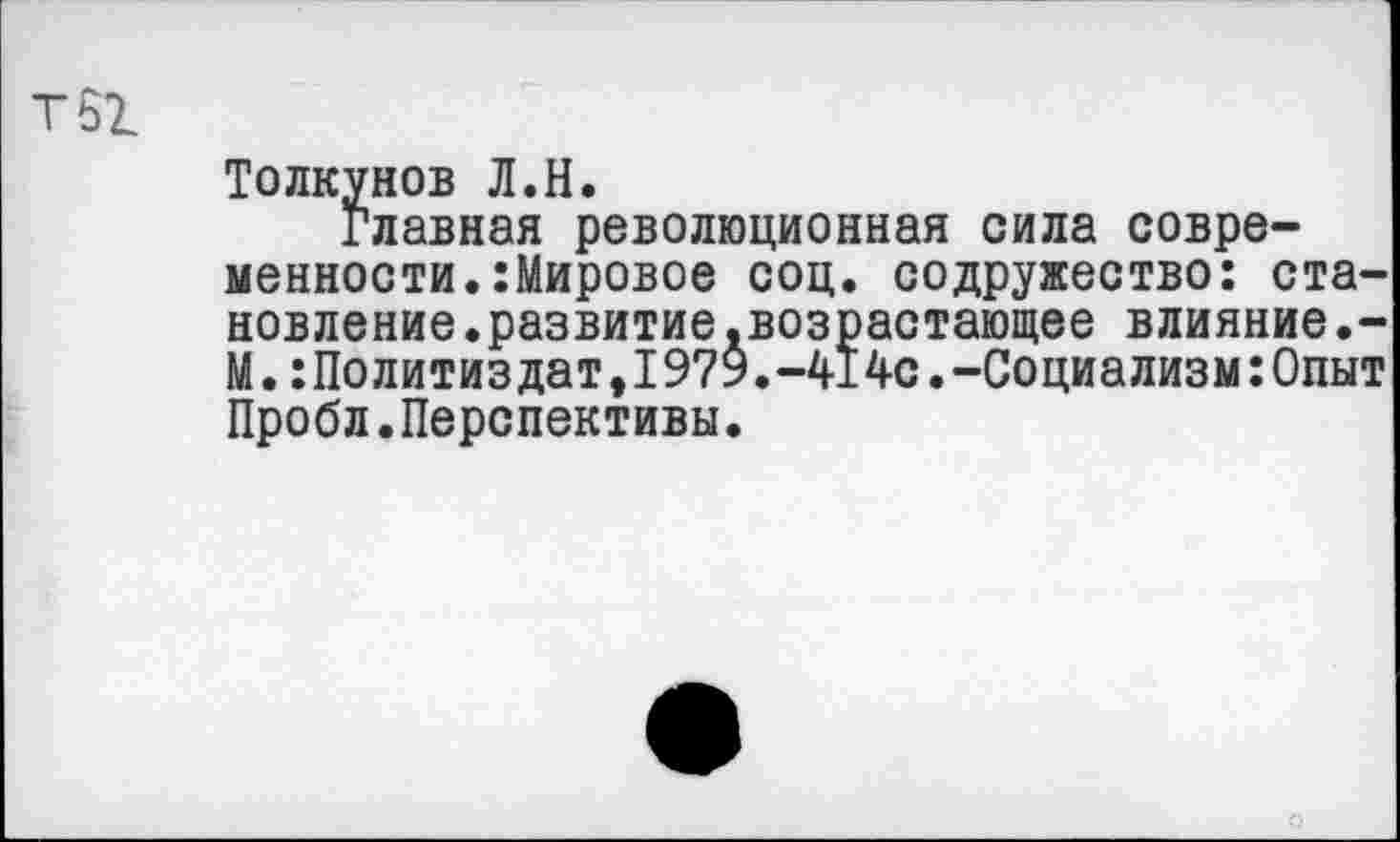 ﻿Т61
Толкунов Л.Н.
Главная революционная сила современности. :Мировое соц. содружество: становление .развитие .возрастающее влияние.-М.:Политиздат,1979.-414с.-Социализм:Опыт Пробл.Перспективы.